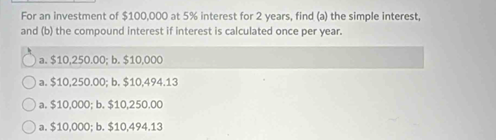 For an investment of $100,000 at 5% interest for 2 years, find (a) the simple interest,
and (b) the compound interest if interest is calculated once per year.
a. $10,250.00; b. $10,000
a. $10,250.00; b. $10,494.13
a. $10,000; b. $10,250.00
a. $10,000; b. $10,494.13