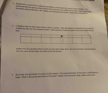 Researchers counted 8,912 monarch butterflies on one branch of a tree at a site in Mexico. They 
estimated that the total number of butterfies at the site was 1,000 times as large. About how many 
butterfies were at the site in all? Explain your thinking, and include a statement of the solution. 
4. A student used his place value chart to show a number. After the teacher instructed him to divide his 
first. number by 100, the chart showed 28.003. Draw a picture of what the place value chart looked like at 
Explain how you decided what to draw on your place value chart. Be sure to include reasoning about 
how the vallue of each digit was affected by the division. 
5. On a map, the perimeter of a park is 0.251 meters. The actual perimeter of the park is 1,000 times as 
large. What is the actual perimeter of the park? Explain how you know using a place value chart.