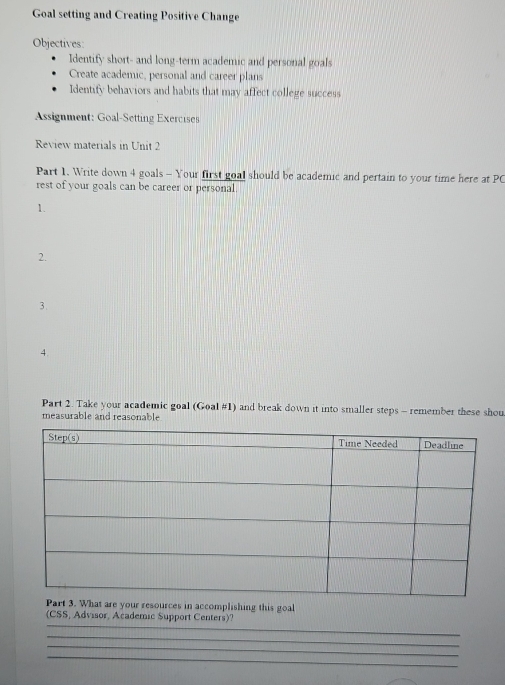 Goal setting and Creating Positive Change 
Objectives: 
Identify short- and long-term academic and personal goals 
Create academic, personal and career plans 
Identify behaviors and habits that may affect college success 
Assignment: Goal-Setting Exercises 
Review materials in Unit 2 
Part 1. Write down 4 goals - Your first goal should be academic and pertain to your time here at PC 
rest of your goals can be career or personal. 
1. 
2. 
3. 
4. 
Part 2. Take your academic goal (Goal #1) and break down it into smaller steps - remember these shou 
measurable and reasonable 
ur resources in accomplishing this goal 
_ 
(CSS, Advisor, Academic Support Centers)? 
_ 
_ 
_