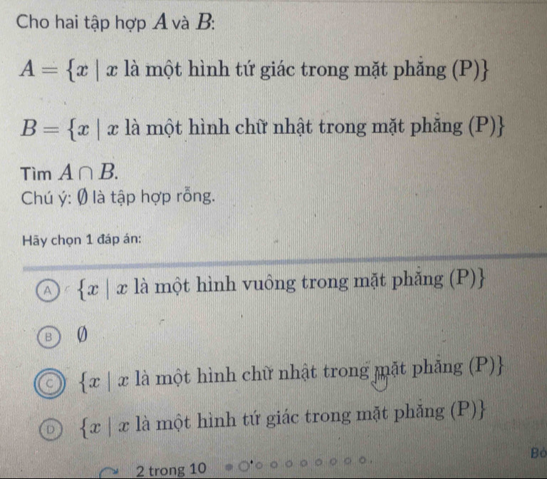 Cho hai tập hợp Á và B :
A= x|x là một hình tứ giác trong mặt phăng (P)
B= x|x là một hình chữ nhật trong mặt phắng (P)
Tìm A∩ B. 
Chú ý: Ø là tập hợp rỗng.
Hy chọn 1 đáp án:
A  x|x là một hình vuông trong mặt phắng (P)
0
 x|x là một hình chữ nhật trong mặt phăng (P)
 x|x là một hình tứ giác trong mặt phẳng (P)
Bò
2 trong 10