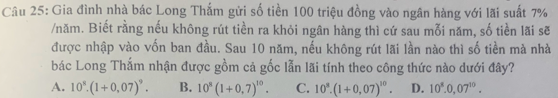 Gia đình nhà bác Long Thắm gửi số tiền 100 triệu đồng vào ngân hàng với lãi suất 7%
/năm. Biết rằng nếu không rút tiền ra khỏi ngân hàng thì cứ sau mỗi năm, số tiền lãi sẽ
được nhập vào vốn ban đầu. Sau 10 năm, nếu không rút lãi lần nào thì số tiền mà nhà
bác Long Thắm nhận được gồm cả gốc lẫn lãi tính theo công thức nào dưới đây?
A. 10^8.(1+0,07)^9. B. 10^8(1+0,7)^10. C. 10^8.(1+0,07)^10. D. 10^8.0,07^(10).