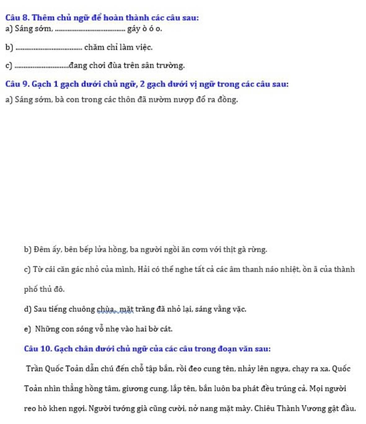 Thêm chủ ngữ để hoàn thành các câu sau: 
a) Sáng sớm, _gáy ò ó o. 
b)_ chăm chỉ làm việc. 
c)_ đang chơi đùa trên sân trường. 
Câu 9. Gạch 1 gạch dưới chủ ngữ, 2 gạch dưới vị ngữ trong các câu sau: 
a) Sáng sớm, bà con trong các thôn đã nườm nượp đổ ra đồng. 
b) Đêm ấy, bên bếp lửa hồng, ba người ngồi ăn cơm với thịt gà rừng. 
c) Từ cái căn gác nhỏ của mình, Hải có thể nghe tất cả các âm thanh náo nhiệt, ồn ã của thành 
phố thủ đô. 
d) Sau tiếng chuông chùa, mặt trăng đã nhỏ lại, sáng vằng vặc. 
e) Những con sóng vỗ nhẹ vào hai bờ cát. 
Câu 10. Gạch chân dưới chủ ngữ của các câu trong đoạn văn sau: 
Trần Quốc Toản dẫn chú đến chỗ tập bắn, rồi đeo cung tên, nhảy lên ngựa, chạy ra xa. Quốc 
Toản nhìn thẳng hồng tâm, giương cung, lắp tên, bắn luôn ba phát đều trúng cả. Mọi người 
reo hò khen ngời. Người tướng già cũng cười, nở nang mặt mày. Chiêu Thành Vương gật đầu.