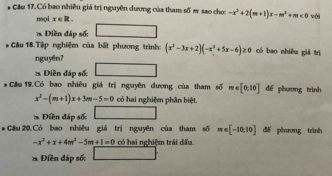 # Câu 17.Có bao nhiêu giá trị nguyên dương của tham số m sao cho: -x^2+2(m+1)x-m^2+m<0</tex> với 
mọi x∈ R. 
& Điền đáp số: 
- Câu 18.Tập nghiệm của bất phương trình: (x^2-3x+2)(-x^2+5x-6)≥ 0 có bao nhiêu giá trị 
nguyên? 
* Điền đáp số: 
Câu 19.Có bao nhiêu giá trị nguyên dương của tham số m∈ [0;10] để phương trình
x^2-(m+1)x+3m-5=0 có hai nghiệm phân biệt. 
Điền đáp số: 
* Câu 20.Có bao nhiêu giá trị nguyên của tham số m∈ [-10;10] để phương trình
-x^2+x+4m^2-5m+1=0 có hai nghiệm trái dấu. 
& Điền đáp số: