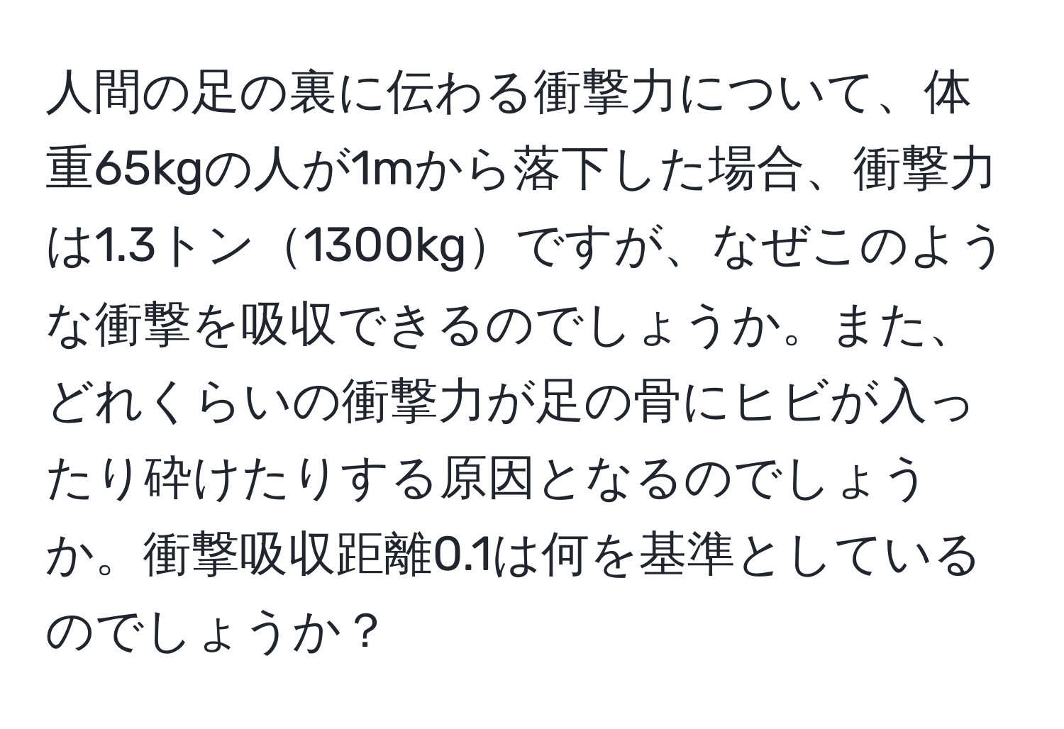 人間の足の裏に伝わる衝撃力について、体重65kgの人が1mから落下した場合、衝撃力は1.3トン1300kgですが、なぜこのような衝撃を吸収できるのでしょうか。また、どれくらいの衝撃力が足の骨にヒビが入ったり砕けたりする原因となるのでしょうか。衝撃吸収距離0.1は何を基準としているのでしょうか？