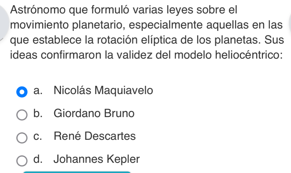 Astrónomo que formuló varias leyes sobre el
movimiento planetario, especialmente aquellas en las
que establece la rotación elíptica de los planetas. Sus
ideas confirmaron la validez del modelo heliocéntrico:
a. Nicolás Maquiavelo
b. Giordano Bruno
c. René Descartes
d. Johannes Kepler