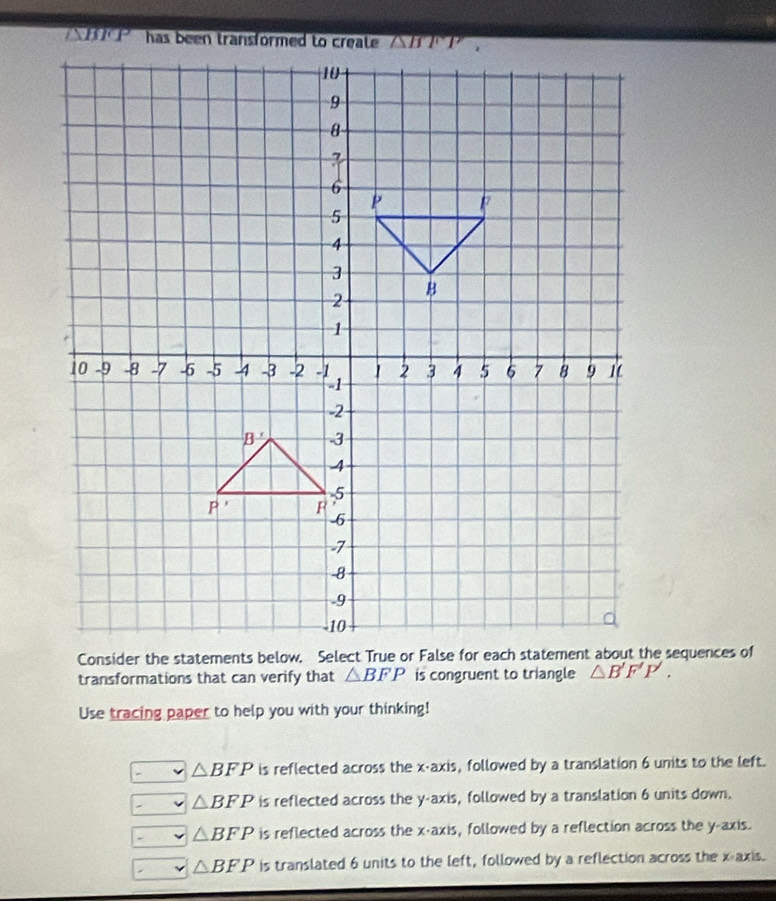 transformations that can verify that △ BFP is congruent to triangle △ B'F'P'.
Use tracing paper to help you with your thinking!
△ BFP is reflected across the x-axis, followed by a translation 6 units to the left.
△ BFP is reflected across the y-axis, followed by a translation 6 units down.
△ BFP is reflected across the x-axis, followed by a reflection across the y-axis.
△ BFP is translated 6 units to the left, followed by a reflection across the x-axis.