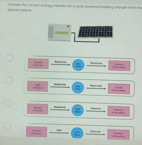 Choose the correct energy transfer for a solar powered battery charger from the 
options below. 
In the Sun Nuclear 
Radiatively Solar Electrically is she battery 
Chemical 
Panel 
Radiatively Electrically 
in the Sun Light Sole Panel in the battery Current 
Radistively 
in the Surl Nuciear Solar Chemical Eloctrical 
Panel In the battery 
In the Sun Nucle ar Light 
Panel Solar Electrical 
In she battery Chemicai