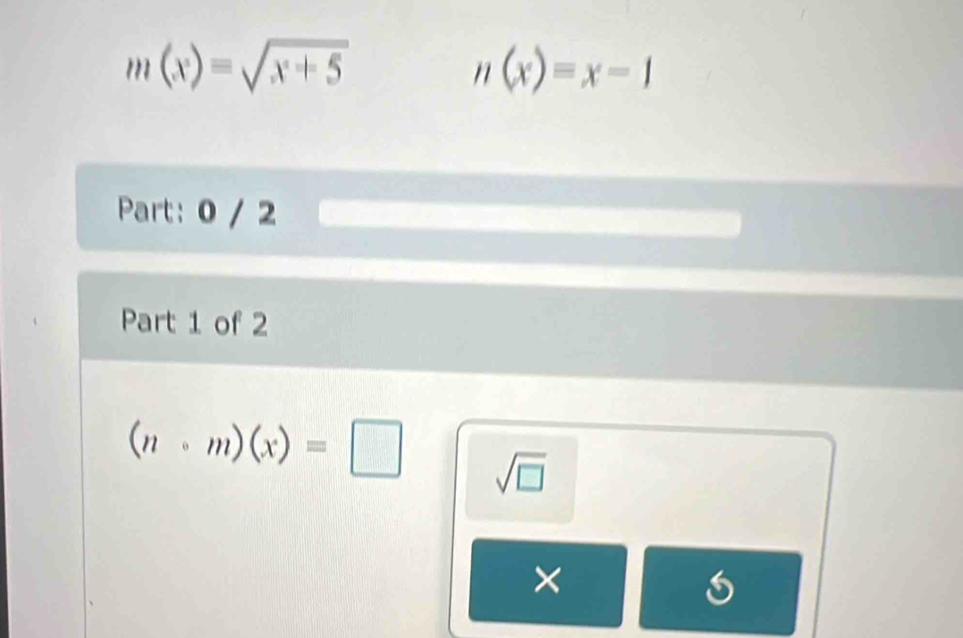 m(x)=sqrt(x+5)
n(x)=x-1
Part: 0 / 2 
Part 1 of 2
(ncirc m)(x)=□ sqrt(□ ) 
×