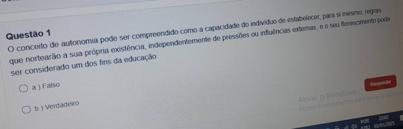 conceito de autonomia pode ser compreendido como a capacidade do indivíduo de estabelecer, para si mesmo, regras
Questão 1
que nortearão a sua própria existência, independentemente de pressões ou influências externas, e o seu florescimento pode
ser considerado um dos fins da educação.
a ) Falso
Responder
Ativar o Windows
Acesse Configurações para ativar o Windo
b) Verdadeiro
POR 22:02
03/01/2025