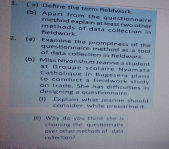 ( a) Define the term fieldwork. 
(b) Apart from the questionnaire 
method explain at least two other 
methods of data collection in 
fieldwork. 
2. (a) Examine the promptness of the 
questionnaire method as a tool 
of data collection in fieldwork. 
(b) Miss Niyonshuti Jeanne a student 
at Groupe scolaire Nyamat 
Catholique in Bugesera plans 
to conduct a fieldwork study . 
on trade. She has difficulties in 
designing a questionnaire. 
(i) Explain what Jeanne should 
consider while preparing it. 
(ii) Why do you think she is 
choosing the questionnaire 
over other methods of data 
collection? 
Ernlch (inder Ctster