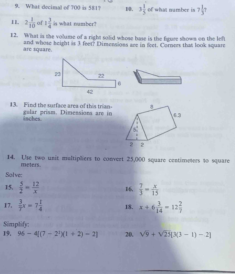 What decimal of 700 is 581? 10. 3 1/5  of what number is 7 1/3 
11. 2 1/10  of 1 3/4  is what number? 
12. What is the volume of a right solid whose base is the figure shown on the left 
and whose height is 3 feet? Dimensions are in feet. Corners that look square 
are square. 
13. Find the surface area of this trian- 
gular prism. Dimensions are in
inches. 
14. Use two unit multipliers to convert 25,000 square centimeters to square
meters. 
Solve: 
15.  5/2 = 12/x  16.  7/3 = x/15 
17.  3/7 x=7 1/4  18. x+6 3/14 =12 2/7 
Simplify: 
19. 96-4[(7-2^2)(1+2)-2] 20. sqrt(9)+sqrt(25)[3(3-1)-2]