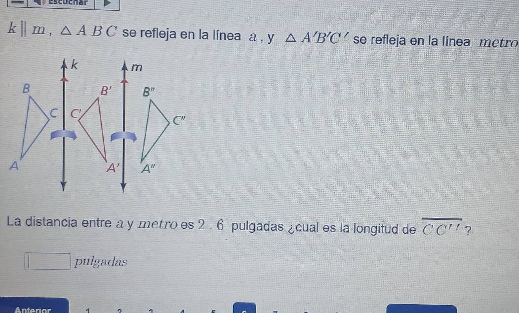 Escuchar
k||m,△ ABC se refleja en la línea a , y △ A'B'C' se refleja en la línea metro
La distancia entre a y metro es 2 . 6 pulgadas ¿cual es la longitud de overline CC'' ?
□° pulgadas
Anterior