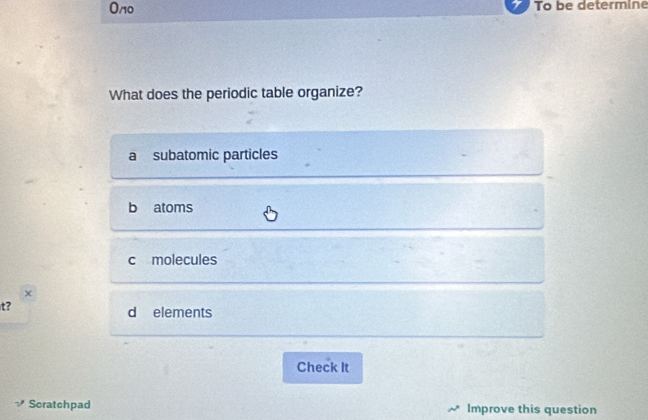 On0 To be determine
What does the periodic table organize?
a subatomic particles
b atoms
c molecules
t?
d elements
Check It
Scratchpad Improve this question