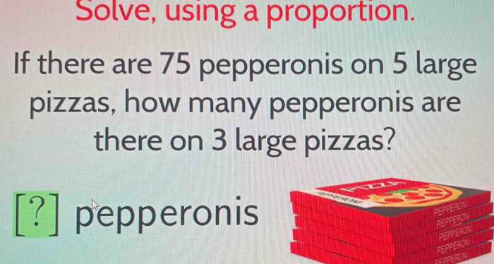 Solve, using a proportion. 
If there are 75 pepperonis on 5 large 
pizzas, how many pepperonis are 
there on 3 large pizzas?
[?] pepperonis 
PEPPERON 
PEPPERON 
PEPPERON PEPPERON 
REPPERON