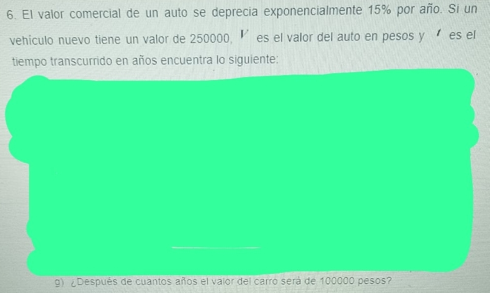 El valor comercial de un auto se deprecia exponencialmente 15% por año. Si un 
vehículo nuevo tiene un valor de 250000, ‘es el valor del auto en pesos y es el 
tiempo transcurrido en años encuentra lo siguiente: 
g) ¿Después de cuantos años el valor del carro será de 100000 pesos?