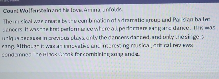 Count Wolfenstein and his love, Amina, unfolds. 
The musical was create by the combination of a dramatic group and Parisian ballet 
dancers. It was the first performance where all performers sang and dance . This was 
unique because in previous plays, only the dancers danced, and only the singers 
sang. Although it was an innovative and interesting musical, critical reviews 
condemned The Black Crook for combining song and e.