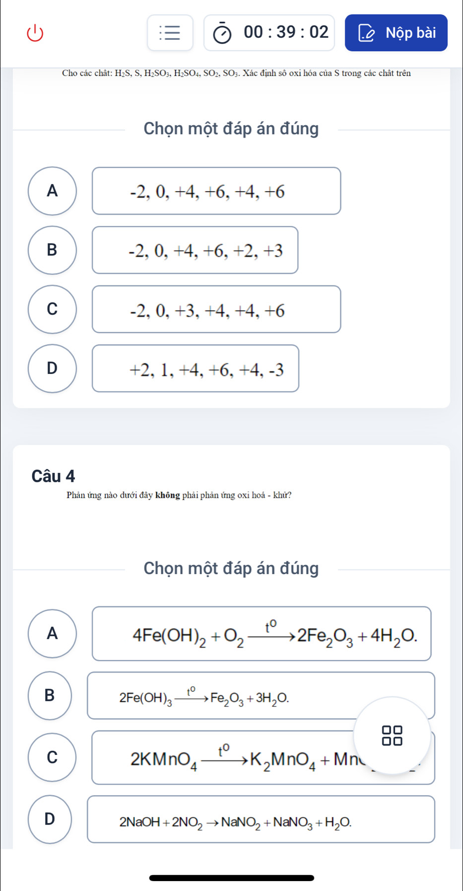 00:39:02 Nộp bài
Cho các chât: H₂S, S, H₂SO₃, H₂SO₄, SO₂, SO₃. Xác định sô oxỉ hóa của S trong các chất trên
Chọn một đáp án đúng
A -2, 0, +4, +6, +4, +6
B -2, 0, +4, +6, +2, +3
C -2, 0, +3, +4, +4, +6
D +2, 1, +4, +6, +4, -3
Câu 4
Phản ứng nào dưới đây không phải phản ứng oxi hoá - khử?
Chọn một đáp án đúng
A
4Fe(OH)_2+O_2xrightarrow t^02Fe_2O_3+4H_2O.
B
2Fe(OH)_3xrightarrow t^0Fe_2O_3+3H_2O.
C
2KMnO_4xrightarrow t^0K_2MnO_4+Mn
D
2NaOH+2NO_2to NaNO_2+NaNO_3+H_2O.