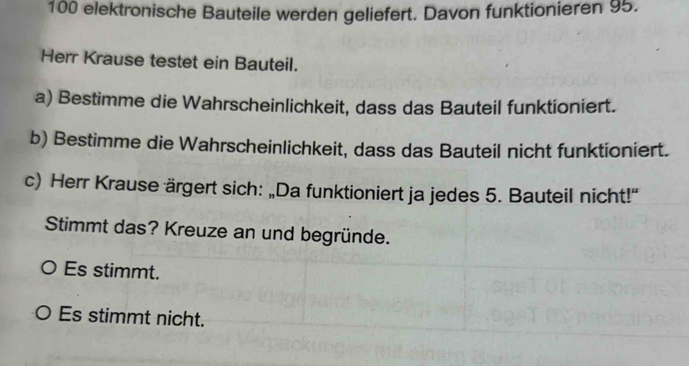 100 elektronische Bauteile werden geliefert. Davon funktionieren 95.
Herr Krause testet ein Bauteil.
a) Bestimme die Wahrscheinlichkeit, dass das Bauteil funktioniert.
b) Bestimme die Wahrscheinlichkeit, dass das Bauteil nicht funktioniert.
c) Herr Krause ärgert sich: „Da funktioniert ja jedes 5. Bauteil nicht!“
Stimmt das? Kreuze an und begründe.
。 Es stimmt.
。 Es stimmt nicht.