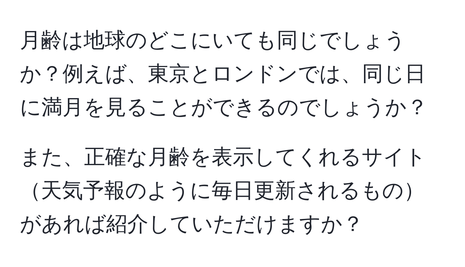 月齢は地球のどこにいても同じでしょうか？例えば、東京とロンドンでは、同じ日に満月を見ることができるのでしょうか？

また、正確な月齢を表示してくれるサイト天気予報のように毎日更新されるものがあれば紹介していただけますか？