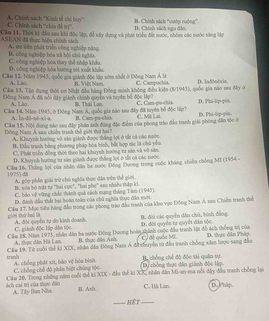 A. Chính sách “Kinh tế chỉ huy”. B. Chính sách “cướp ruộng”.
C. Chính sách “chia đề trị”. D. Chính sách ngu dân.
Cầu 11. Thời kì đầu sau khi độc lập, đề xây dựng và phát triển đất nước, nhóm các nước sáng lập
ASEAN đã thực hiện chính sách
A. ưu tiên phát triền công nghiệp nặng.
B. công nghiệp hóa xã hội chủ nghĩa.
C. công nghiệp hóa thay thế nhập khẩu.
D. công nghiệp hóa hướng tới xuất khẩu.
Câu 12. Năm 1945, quốc gia giành độc lập sớm nhất ở Đông Nam Á là
A. Lào. B. Việt Nam. C. Campuchia. D. Inđônêxia.
Câu 13. Tận dụng thời cơ Nhật đầu hàng Đồng minh không điều kiện (8/1945), quốc gia nào sau đây ở
Đông Nam Á đã nổi dậy giành chính quyển và tuyên bố độc lập?
A. Lào. B. Thái Lan. C. Cam-pu-chia. D. Phi-líp-pin.
Câu 14. Năm 1945, ở Đông Nam Á, quốc gia nào sau đây đã tuyên bố độc lập?
A. In-đô-nê-xi-a. B. Cam-pu-chia. C. Mã Lai. D. Phi-lip-pin.
Câu 15. Nội dung nào sau đây phản ánh đúng đặc điểm của phong trào đấu tranh giải phóng dân tộc ở
Đông Nam Á sau chiến tranh thế giới thứ hai?
A. Khuynh hướng vô sản giành được thắng lợi ở tất cả các nước.
B. Đấu tranh bằng phương pháp hòa bình, bất hợp tác là chủ yếu.
C. Phát triển đồng thời theo hai khuynh hướng tư sản và vô sản.
D. Khuynh hướng tư sản giành được thắng lợi ở tất cả các nước.
Câu 16. Thắng lợi của nhân dân ba nước Đông Dương trong cuộc kháng chiến chống Mĩ (1954 -
1975) đã
A. góp phần giải trừ chủ nghĩa thực dân trên thế giới.
B. xóa bỏ trật tự "hai cực", "hai phe" sau nhiều thập ki.
C. bảo vệ vững chắc thành quả cách mạng tháng Tám (1945).
D. đánh dấu thất bại hoàn toàn của chủ nghĩa thực dân mới.
Câu 17. Mục tiêu hàng đầu trong các phong trào đấu tranh của khu vực Đông Nam Á sau Chiến tranh thế
giới thứ hai là
A. đòi quyền tự do kinh doanh. B. đòi các quyền dân chủ, bình đẳng.
C. giành độc lập dân tộc. D. đời quyền tự quyết dân tộc.
Câu 18. Năm 1975, nhân dân ba nước Đông Dương hoàn thành cuộc đấu tranh lật đồ ách thống trị của
A. thực dân Hà Lan. B. thực dân Anh. C. đế quốc Mĩ. D. thực dân Pháp.
Câu 19. Từ cuối thế kỉ XIX, nhân dân Đông Nam Á đã chuyển từ đấu tranh chống xâm lược sang đấu
tranh  B chống chế độ độc tài quân sự.
A. chống phát xít, bảo vệ hòa bình.
C. chống chế độ phân biệt chủng tộc. D. chống thực dân giành độc lập.
Câu 20. Trong những năm cuối thể ki XIX - đầu thế ki XX, nhân dân Mi-an-ma nổi dậy đầu tranh chống lại
ách cai trị của thực dân C. Hà Lan. D. Pháp.
A. Tây Ban Nha. B. Anh.
_hÉt_