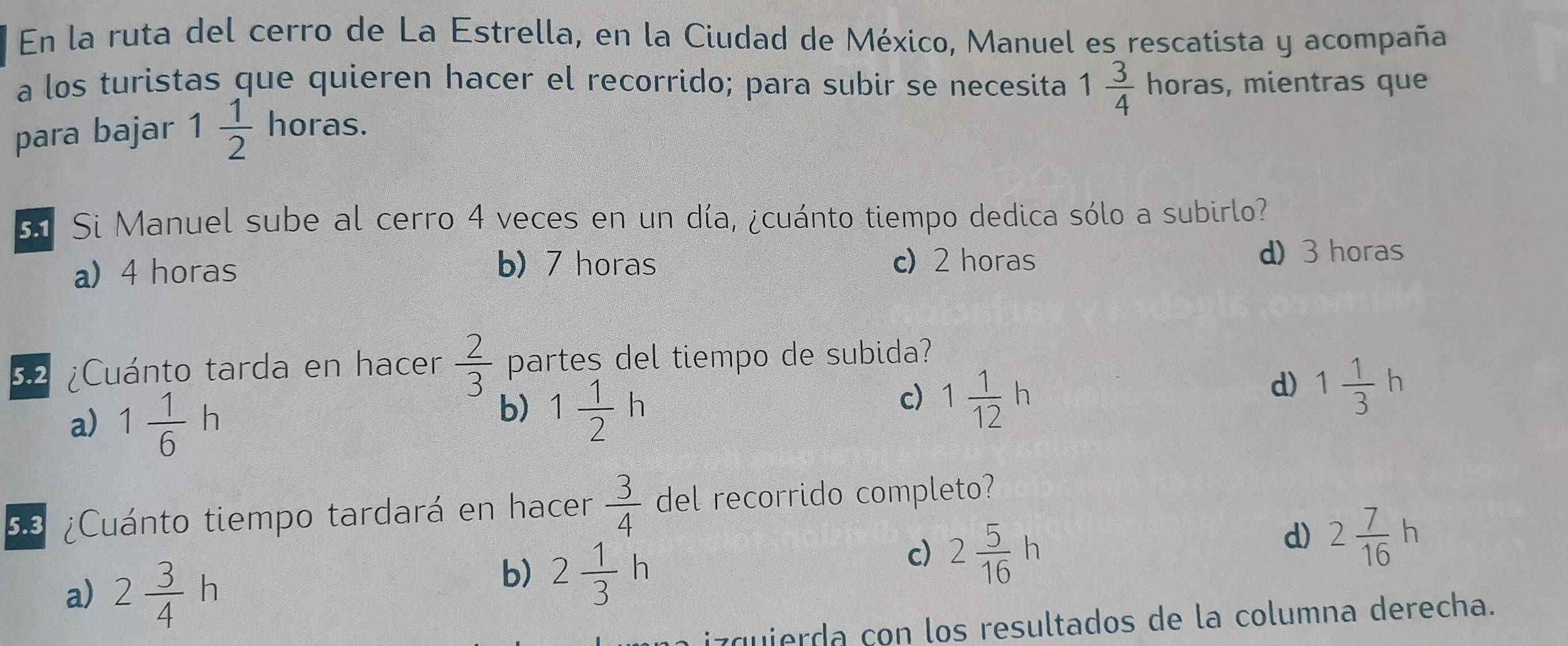 En la ruta del cerro de La Estrella, en la Ciudad de México, Manuel es rescatista y acompaña
a los turistas que quieren hacer el recorrido; para subir se necesita 1 3/4 horas s, mientras que

para bajar 1 1/2  no oras 
s Si Manuel sube al cerro 4 veces en un día, ¿cuánto tiempo dedica sólo a subirlo?
a) 4 horas c) 2 horas d) 3 horas
b) 7 horas
32 ¿Cuánto tarda en hacer  2/3  partes del tiempo de subida?
d) 1 1/3 h
a) 1 1/6 h
b) 1 1/2 h
c) 1 1/12 h
53 ¿Cuánto tiempo tardará en hacer  3/4  del recorrido completo?
d) 2 7/16 h
a) 2 3/4 h
b) 2 1/3 h
c) 2 5/16 h
z quierda con los resultados de la columna derecha.