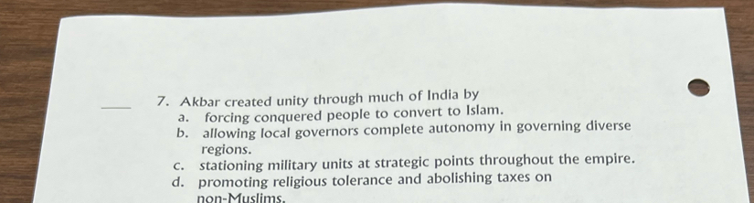 Akbar created unity through much of India by
a. forcing conquered people to convert to Islam.
b. allowing local governors complete autonomy in governing diverse
regions.
c. stationing military units at strategic points throughout the empire.
d. promoting religious tolerance and abolishing taxes on
nn-Muslims