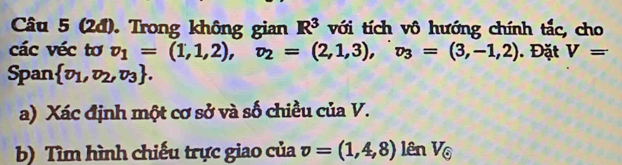 (2đ). Trong không gian R^3 với tích vô hướng chính tắc, cho 
các véc tơ v_1=(1,1,2), v_2=(2,1,3), v_3=(3,-1,2). Đặt V=
Span  v_1,v_2,v_3. 
a) Xác định một cơ sở và số chiều của V. 
b) Tìm hình chiếu trực giao của v=(1,4,8)lenV_odot 