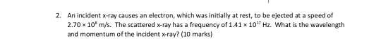 An incident x -ray causes an electron, which was initially at rest, to be ejected at a speed of
2.70* 10^5m/s. . The scattered x -ray has a frequency of 1.41* 10^(17)Hz What is the wavelength 
and momentum of the incident x -ray? (10 marks)