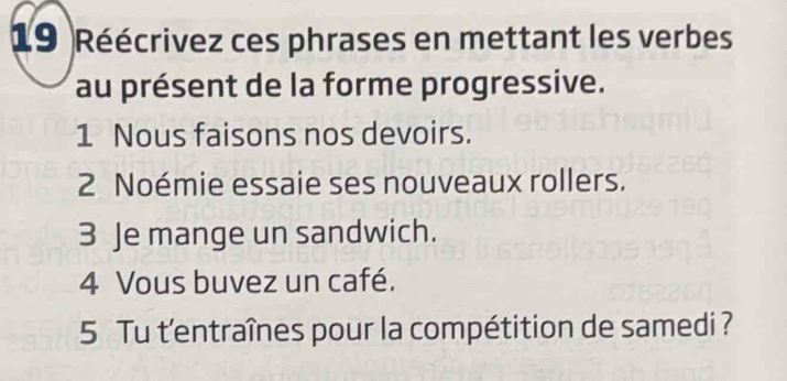 Réécrivez ces phrases en mettant les verbes 
au présent de la forme progressive. 
1 Nous faisons nos devoirs. 
2 Noémie essaie ses nouveaux rollers. 
3 Je mange un sandwich. 
4 Vous buvez un café. 
5 Tu t'entraînes pour la compétition de samedi ?