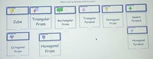 Match each polyhedra with its name

Cube Triangular Rectangular Triangular Pyramid Pentagonal Pyramid Square
Prism Prism Prism
Hexagonal
Octagonal Hexagonal Pyramid
Prism Prism