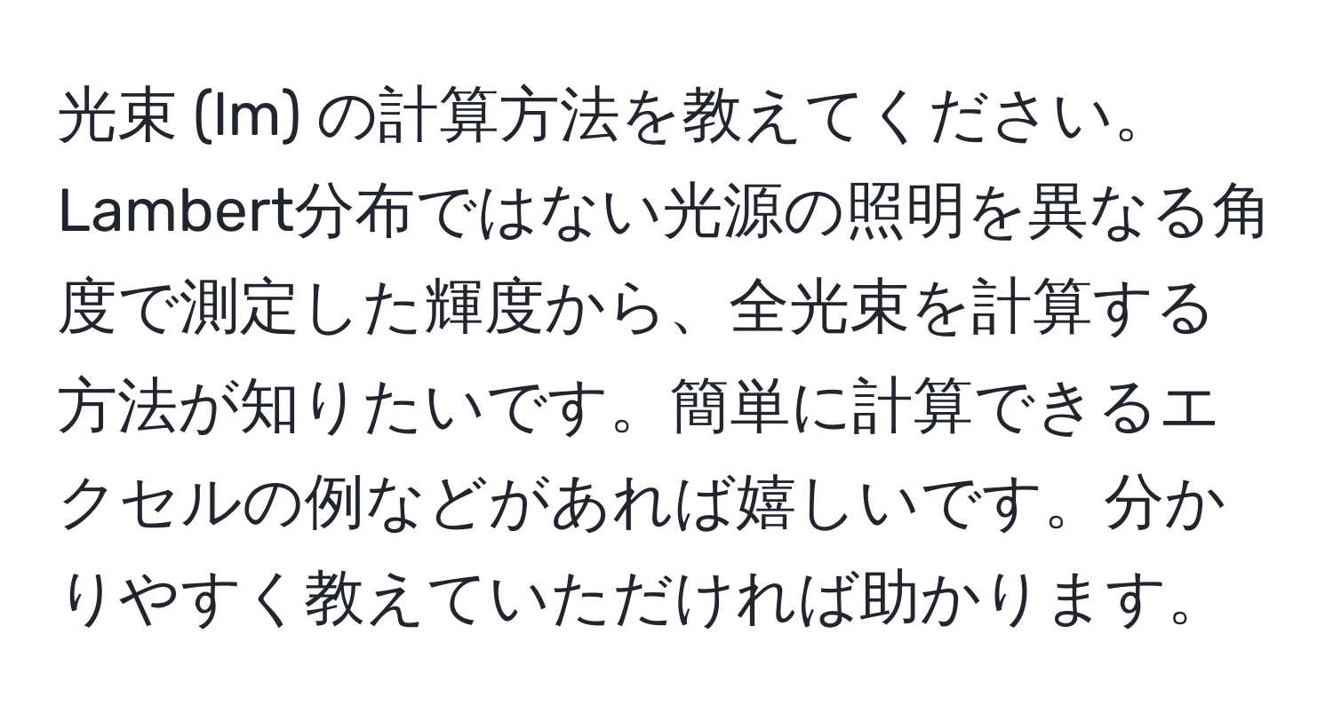 光束 (lm) の計算方法を教えてください。Lambert分布ではない光源の照明を異なる角度で測定した輝度から、全光束を計算する方法が知りたいです。簡単に計算できるエクセルの例などがあれば嬉しいです。分かりやすく教えていただければ助かります。