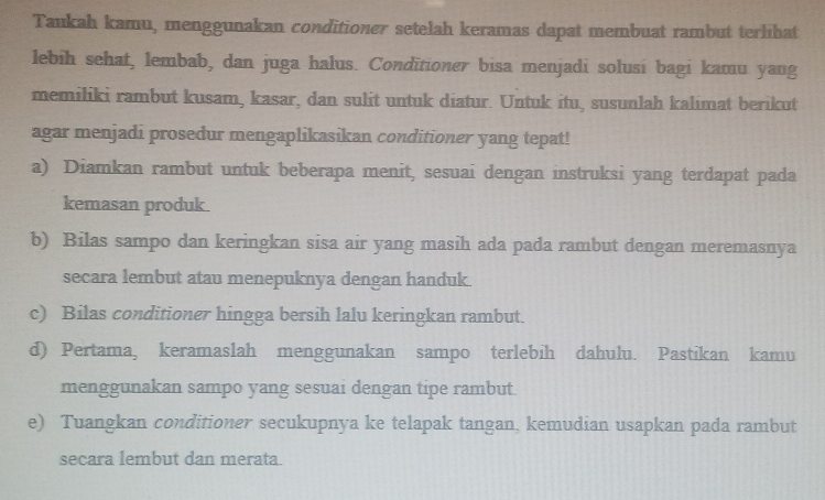 Taukah kamu, menggunakan conditioner setelah keramas dapat membuat rambut terlihat 
lebih sehat, lembab, dan juga halus. Conditioner bisa menjadi solusi bagi kamu yang 
memiliki rambut kusam, kasar, dan sulit untuk diatur. Untuk itu, susunlah kalimat berikut 
agar menjadi prosedur mengaplikasikan conditioner yang tepat! 
a) Diamkan rambut untuk beberapa menit, sesuai dengan instruksi yang terdapat pada 
kemasan produk. 
b) Bilas sampo dan keringkan sisa air yang masih ada pada rambut dengan meremasnya 
secara lembut atau menepuknya dengan handuk. 
c) Bilas conditioner hingga bersih lalu keringkan rambut. 
d) Pertama, keramaslah menggunakan sampo terlebih dahulu. Pastikan kamu 
menggunakan sampo yang sesuai dengan tipe rambut. 
e) Tuangkan conditioner secukupnya ke telapak tangan, kemudian usapkan pada rambut 
secara lembut dan merata.