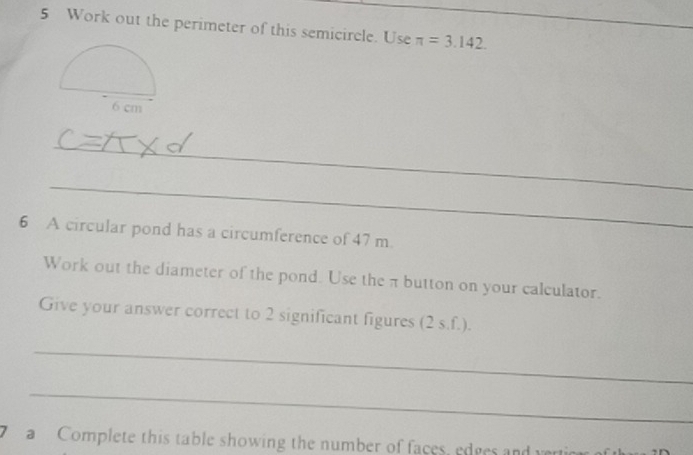 Work out the perimeter of this semicircle. Use π =3.142. 
_ 
_ 
__ 
6 A circular pond has a circumference of 47 m
Work out the diameter of the pond. Use the π button on your calculator. 
Give your answer correct to 2 significant figures (2 s.f.). 
_ 
_ 
a Complete this table showing the number of faces, edges and verticr o