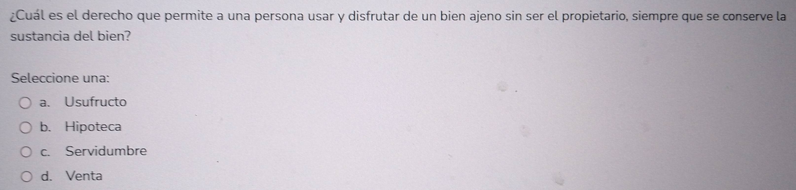 ¿Cuál es el derecho que permite a una persona usar y disfrutar de un bien ajeno sin ser el propietario, siempre que se conserve la
sustancia del bien?
Seleccione una:
a. Usufructo
b. Hipoteca
c. Servidumbre
d. Venta