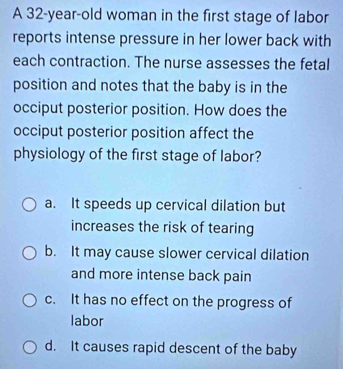 A 32-year-old woman in the first stage of labor
reports intense pressure in her lower back with
each contraction. The nurse assesses the fetal
position and notes that the baby is in the
occiput posterior position. How does the
occiput posterior position affect the
physiology of the first stage of labor?
a. It speeds up cervical dilation but
increases the risk of tearing
b. It may cause slower cervical dilation
and more intense back pain
c. It has no effect on the progress of
labor
d. It causes rapid descent of the baby