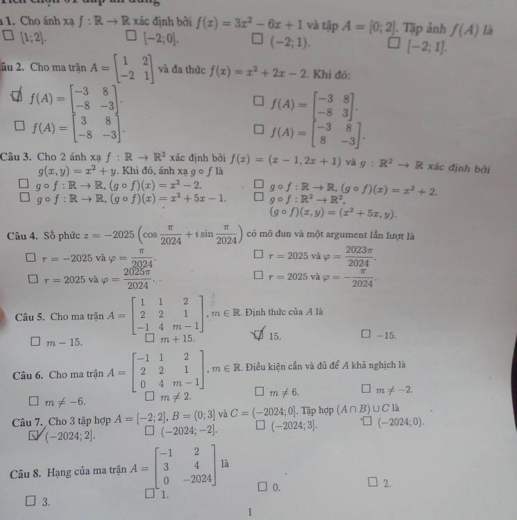 Cho ánh Xaf:Rto R xác định bởi f(x)=3x^2-6x+1 và tập A=[0;2]. Tập ảnh f(A) là
[1;2].
[-2;0].
(-2;1).
[-2;1].
âu 2. Cho ma trận A=beginbmatrix 1&2 -2&1endbmatrix và đa thức f(x)=x^2+2x-2. Khi đó:
f(A)=beginbmatrix -3&8 -8&-3endbmatrix .
f(A)=beginbmatrix -3&8 -8&3endbmatrix .
f(A)=beginbmatrix 3&8 -8&-3endbmatrix .
f(A)=beginbmatrix -3&8 8&-3endbmatrix .
Câu 3. Cho 2 ánh xạ f:Rto R^2 xác định bởi f(x)=(x-1,2x+1) và g:R^2to R xác định bởi
g(x,y)=x^2+y Khi đó, ánh xạ g o ƒ là
gcirc f:Rto R,(gcirc f)(x)=x^2-2. gcirc f:Rto R,(gcirc f)(x)=x^2+2.
gcirc f:Rto R,(gcirc f)(x)=x^2+5x-1. gcirc f:R^2to R^2.
(gcirc f)(x,y)=(x^2+5x,y).
Câu 4. Số phức z=-2025(cos  π /2024 +isin  π /2024 ) có mô đun và một argument lần lượt là
tau =-2025 và varphi = π /2024 . r=2025 và varphi = 2023π /2024 .
r=2025v avarphi = 2025π /2024 .
r=2025 và varphi =- π /2024 .
Câu 5. Cho ma trận A=beginbmatrix 1&1&2 2&2&1 -1&4&m-1endbmatrix ,m∈ R. Định thức của A là
15.
m-15. -15.
Câu 6. Cho ma trận A=beginbmatrix -1&1&2 2&2&1 0&4&m-1endbmatrix .m∈ R. Điều kiện cần và đủ để A khả nghịch là
□ m!= -6.
m!= 2. □ m!= 6. □ m!= -2.
Câu 7. Cho 3 tập hợp A=[-2;2],B=(0;3] và C=(-2024;0]. Tập hợp (A∩ B)∪ Cla
(-2024;2]. (-2024;-2]. (-2024;3]. (-2024;0).
Câu 8. Hạng của ma trận A=beginbmatrix -1&2 3&4 0&-2024endbmatrix là
0.
2.
3.
1.
1