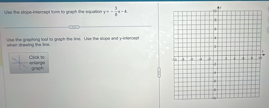 Use the slope-intercept form to graph the equation y=- 3/8 x-4. 
Use the graphing tool to graph the line. Use the slope and y-intercept 
when drawing the line. 
Click to 
enlarge 
graph