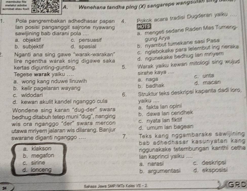 membuka file
melalul adobe
scrobet stau foxit
A. Wenehana tandha ping (X) sangarepe wangsulan sing be
1. Pola pangrembakan adhedhasar papan 4 Pokok acara tradisi Dugderan yaiku ....
Ian posisi panganggit sajrone nyawan HOTS
sawijining bab diarani pola ....
a. mengeti sedane Raden Mas Tumeng.
a. objektif c. persuasif
gung Arya
b. subjektif d. spasial
b. nyambut tumekane sasi Pasa
Nganti ana sing gawe "warak-warakan" c. nglebokake para lelembut ing rieraka
lire ngentha warak sing digawe saka d. ngunekake bedhug lan mriyem
kertas digunting-gunting. 5. Warak yaiku kewan mitologi sing wujud
Tegese warak yaiku .... sirahe kaya ....
c. unta
a. wong kang nduwe linuwih a. naga
b. kelir pagelaran wayang b. badhak d. macan
c. widodari 6. Struktur teks deekripeí kapanta dadi lore,
d. kewan akulit kandel nganggo cula yaiku ....
Wondene sing karan “dug-der” swara a. fakta lan opini
bedhug ditabuh tetep muni “dug”, nanging b. dawa lan cendhek
wis ora nganggo "der" swara mercon c. nyata lan fiktf
utawa mriyem jalaran wis dilarang. Banjur d. umum Ian bagean
swarane diganti nganggo .... 7. Teks kang nggambarake sawijining
bab adhedhasar kasunyatan kang
a. klakson
nggunakake tetembungan kanthi cetha
b. megafon Ian kaprinci yaiku ...
c. sirine c. deekripei
a. narasi
d. lonceng b. argumentasi d. ekaposiai
2  Bahass Jawa SMP/MTs Kelas VIII - 2 GRD