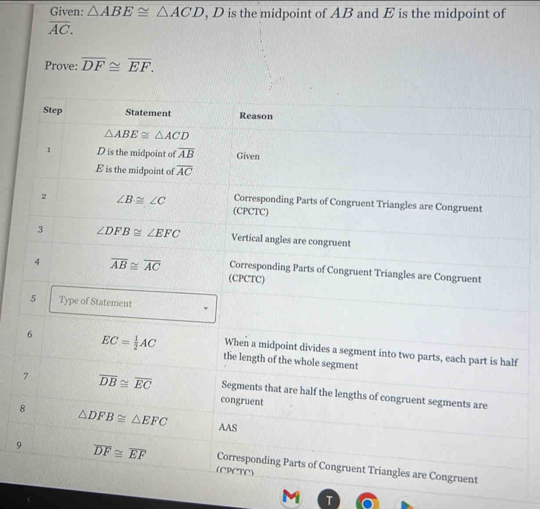 Given: △ ABE≌ △ ACD , D is the midpoint of AB and E is the midpoint of
overline AC. 
Prove: overline DF≌ overline EF. 
Step Statement Reason
△ ABE≌ △ ACD
1 D is the midpoint of overline AB Given
E is the midpoint of overline AC
2
∠ B≌ ∠ C
Corresponding Parts of Congruent Triangles are Congruent 
(CPCTC) 
3
∠ DFB≌ ∠ EFC Vertical angles are congruent 
4
overline AB≌ overline AC
Corresponding Parts of Congruent Triangles are Congruent 
(CPCTC) 
5 Type of Statement 
6
EC= 1/2 AC
When a midpoint divides a segment into two parts, each part is half 
the length of the whole segment 
7
overline DB≌ overline EC
Segments that are half the lengths of congruent segments are 
congruent 
8 △ DFB≌ △ EFC AAS 
9
overline DF≌ overline EF
Corresponding Parts of Congruent Triangles are Congruent 
(CPCTC)