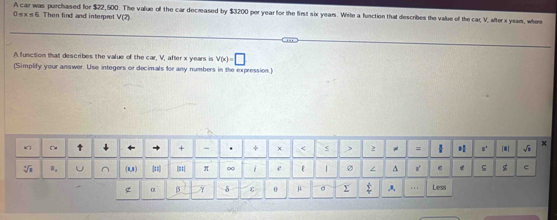 A car was purchased for $22,500. The value of the car decreased by $3200 per year for the first six years. Write a function that describes the value of the car, V, after x years, where
0≤ x≤ 6. Then find and interpret V(2). 
A function that describes the value of the car, V, after x years is V(x)=□. 
(Simplify your answer. Use integers or decimals for any numbers in the expression.) 
x 
+ - . ÷ × .< < > 2 ≠ =  □ /□   □  □ /□   □° |■ | sqrt(□ )
sqrt[3](□ ) 1. (8,8) [22] |=:| π ∞ i e 「 ∠ ^ n' E ς g C 
α β δ ε θ μ σ Σ sumlimits _i^s.", . . Less