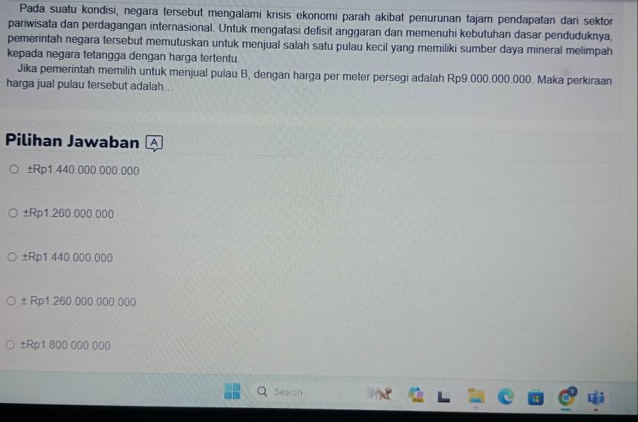 Pada suatu kondisi, negara tersebut mengalami krisis ekonomi parah akibat penurunan tajam pendapatan dari sektor
pariwisata dan perdagangan internasional. Untuk mengatasi defisit anggaran dan memenuhi kebutuhan dasar penduduknya,
pemerintah negara tersebut memutuskan untuk menjual salah satu pulau kecil yang memiliki sumber daya mineral melimpah
kepada negara tetangga dengan harga tertentu.
Jika pemerintah memilih untuk menjual pulau B, dengan harga per meter persegi adalah Rp9.000.000.000. Maka perkiraan
harga jual pulau tersebut adalah...
Pilihan Jawaban A
±Rp1.440.000.000.000
±Rp1.260.000.000
±Rp1.440.000.000
±Rp1.260.000.000.000
±Rp1.800.000.000
Search