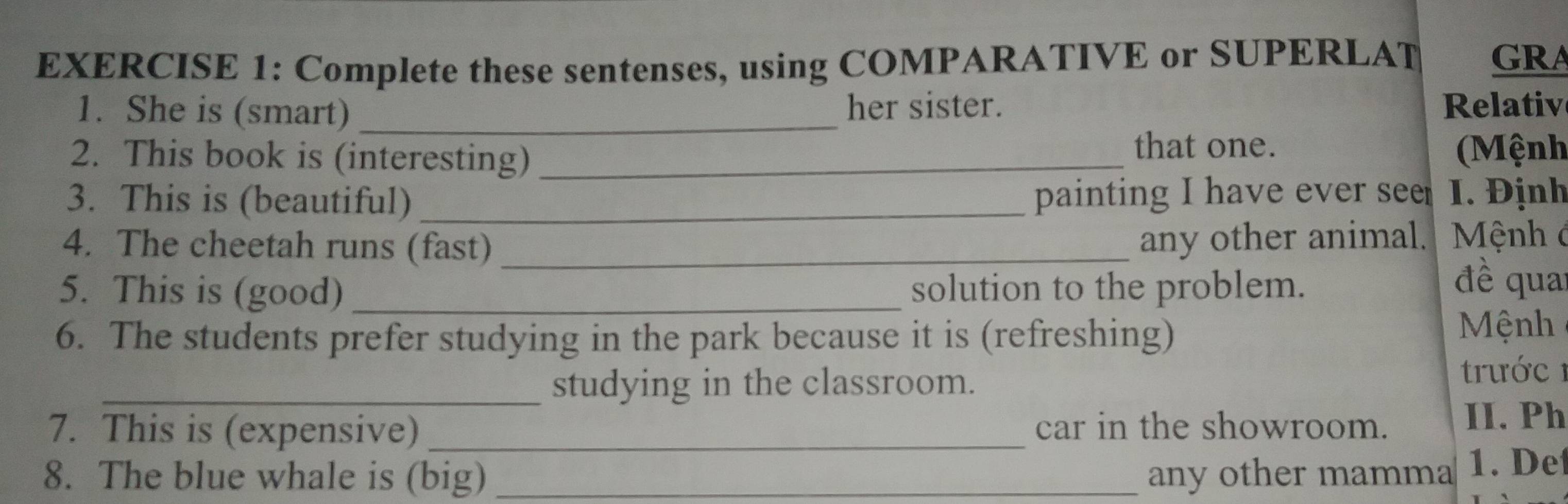 Complete these sentenses, using COMPARATIVE or SUPERLAT GRA 
1. She is (smart) _her sister. Relativ 
2. This book is (interesting)_ 
that one. (Mệnh 
3. This is (beautiful) _painting I have ever see I. Định 
4. The cheetah runs (fast) _any other animal. Mệnh ở 
5. This is (good) _solution to the problem. 
đề qua 
6. The students prefer studying in the park because it is (refreshing) 
Mệnh 
_studying in the classroom. 
trước 1 
7. This is (expensive) _car in the showroom. II. Ph 
8. The blue whale is (big) _any other mamma 1. De