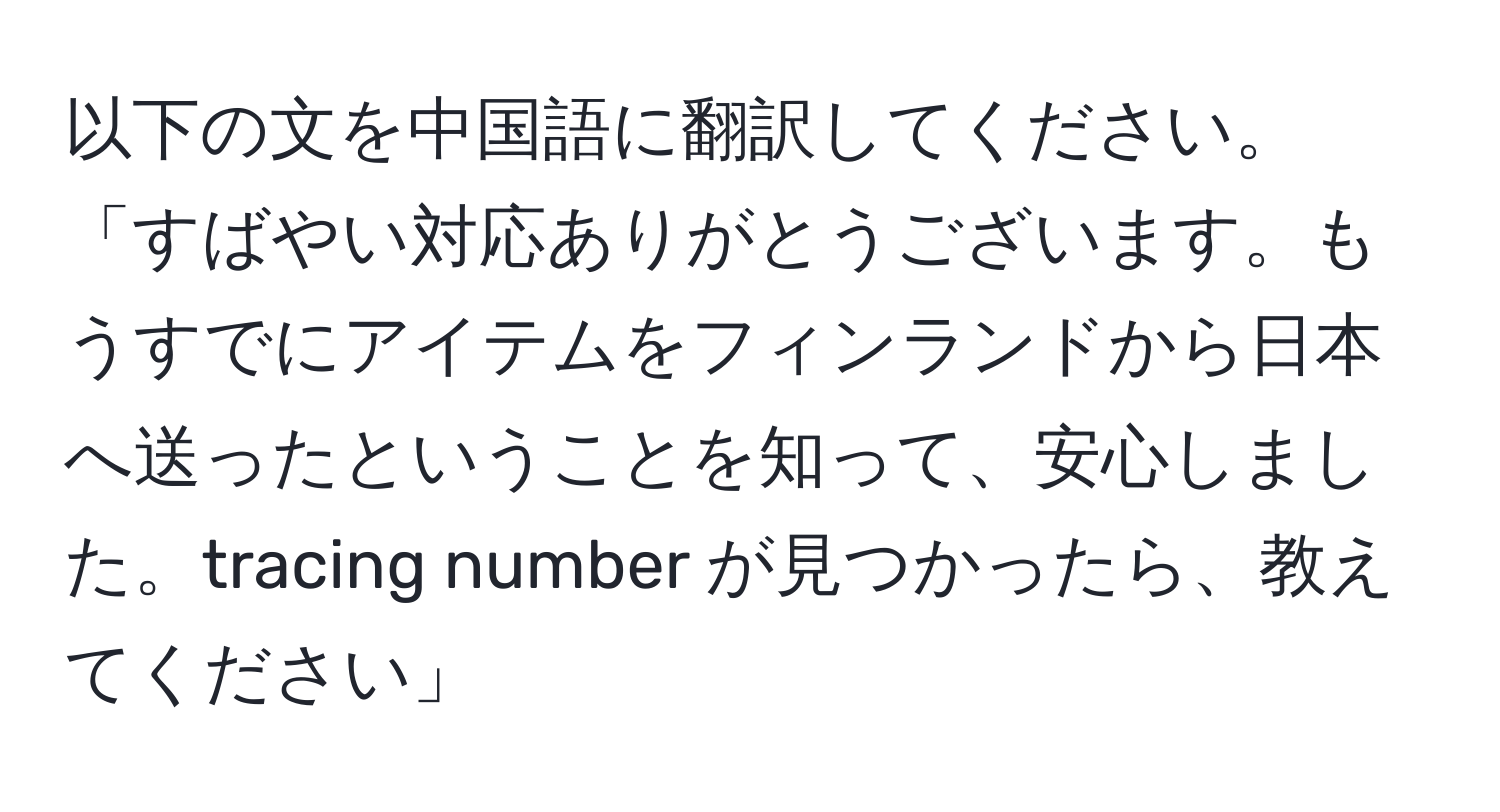 以下の文を中国語に翻訳してください。「すばやい対応ありがとうございます。もうすでにアイテムをフィンランドから日本へ送ったということを知って、安心しました。tracing number が見つかったら、教えてください」