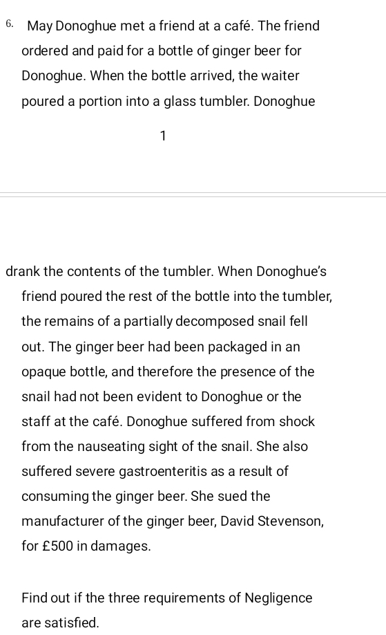 May Donoghue met a friend at a café. The friend 
ordered and paid for a bottle of ginger beer for 
Donoghue. When the bottle arrived, the waiter 
poured a portion into a glass tumbler. Donoghue 
1 
drank the contents of the tumbler. When Donoghue's 
friend poured the rest of the bottle into the tumbler, 
the remains of a partially decomposed snail fell 
out. The ginger beer had been packaged in an 
opaque bottle, and therefore the presence of the 
snail had not been evident to Donoghue or the 
staff at the café. Donoghue suffered from shock 
from the nauseating sight of the snail. She also 
suffered severe gastroenteritis as a result of 
consuming the ginger beer. She sued the 
manufacturer of the ginger beer, David Stevenson, 
for £500 in damages. 
Find out if the three requirements of Negligence 
are satisfied.