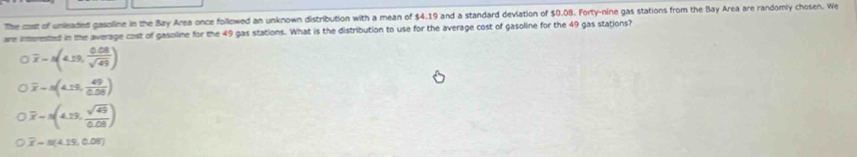 The cast of unleaded gasolline in the Bay Area once followed an unknown distribution with a mean of $4.19 and a standard deviation of $0.08. Forty-nine gas stations from the Bay Area are randomly chosen. We
are interested in the average cost of gasolline for the 49 gas stations. What is the distribution to use for the average cost of gasoline for the 49 gas stations?
overline x=N(4.19, (0.08)/sqrt(49) )
overline x=N(4.19, 49/0.08 )
overline x=(4.19, sqrt(49)/0.08 )
overline x=(4.19,0.08)