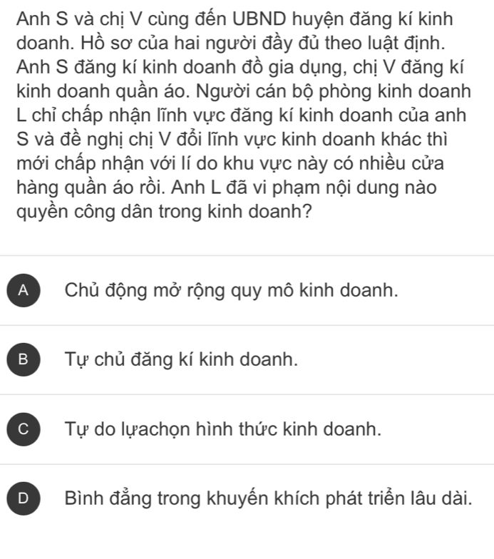 Anh S và chị V cùng đến UBND huyện đăng kí kinh
doanh. Hồ sơ của hai người đầy đủ theo luật định.
Anh S đăng kí kinh doanh đồ gia dụng, chị V đăng kí
kinh doanh quần áo. Người cán bộ phòng kinh doanh
L chỉ chấp nhận lĩnh vực đăng kí kinh doanh của anh
S và đề nghị chị V đổi lĩnh vực kinh doanh khác thì
mới chấp nhận với lí do khu vực này có nhiều cửa
hàng quần áo rồi. Anh L đã vi phạm nội dung nào
quyền công dân trong kinh doanh?
A Chủ động mở rộng quy mô kinh doanh.
B Tự chủ đăng kí kinh doanh.
C Tự do lựachọn hình thức kinh doanh.
D Bình đẳng trong khuyến khích phát triển lâu dài.