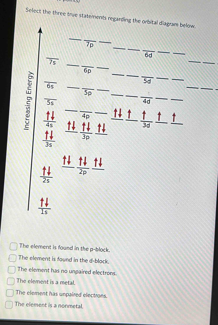 Select the three true statements regarding the orbital diagram below.
_
__
_
_
_
7p
_
_
6d
_
_
_
_
_ overline 7s
_
_
_
6p
_
_
overline 6s
_
5d
5p
2 beginarrayr _ uparrow downarrow  _ _+ hline 35endarray 35 hline endarray  uparrow downarrow /3p  _
_
_
overline 5s
4d
_
_
4p ↑ ↑ 4 ↑ ↑
30
_ uparrow downarrow 
 uparrow downarrow /2s   uparrow downarrow /2p 
 uparrow downarrow /1s 
The element is found in the p -block.
The element is found in the d -block.
The element has no unpaired electrons.
The element is a metal.
The element has unpaired electrons.
The element is a nonmetal.