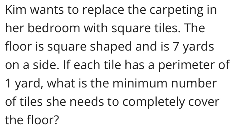 Kim wants to replace the carpeting in 
her bedroom with square tiles. The 
floor is square shaped and is 7 yards
on a side. If each tile has a perimeter of
1 yard, what is the minimum number 
of tiles she needs to completely cover 
the floor?