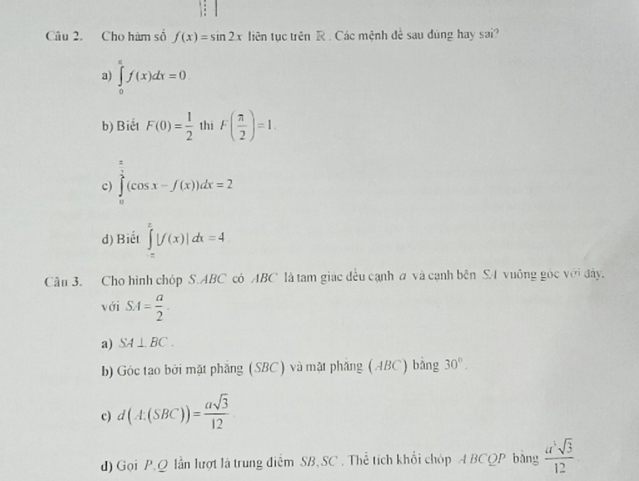 Cho hàm số f(x)=sin 2x tiên tục trên R. Các mệnh đề sau dùng hay sai?
a) ∈tlimits _0^((π)f(x)dx=0
b) Biết F(0)=frac 1)2 thi F( π /2 )=1.
c) ∈tlimits _0^((frac π)2)(cos x-f(x))dx=2
d) Biết ∈tlimits _(-π)^(π)|f(x)|dx=4
Cân 3. Cho hình chóp S. ABC có ABC là tam giác đều cạnh a và cạnh bên SA vuống góc với đây.
với SA= a/2 .
a) SA⊥ BC.
b) Góc tao bởi mặt phẳng (SBC) và mặt phẳng (ABC) bằng 30°.
c) d(A:(SBC))= asqrt(3)/12 
d) Gọi P, Q lần lượt là trung điểm SB,SC . Thể tích khối chóp △ BCQP bàng  a^5sqrt(3)/12 