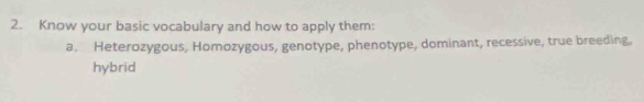 Know your basic vocabulary and how to apply them: 
a. Heterozygous, Homozygous, genotype, phenotype, dominant, recessive, true breeding, 
hybrid